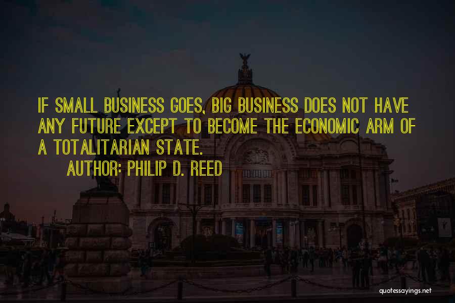 Philip D. Reed Quotes: If Small Business Goes, Big Business Does Not Have Any Future Except To Become The Economic Arm Of A Totalitarian