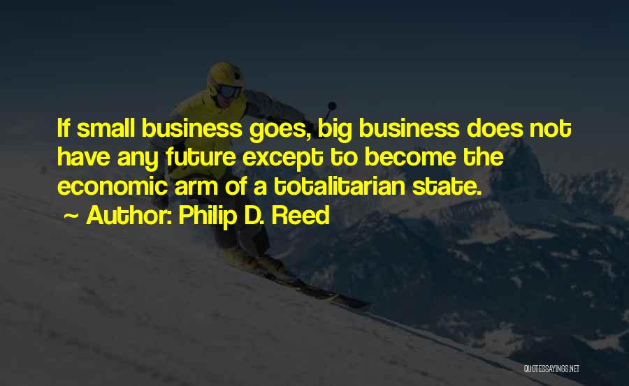 Philip D. Reed Quotes: If Small Business Goes, Big Business Does Not Have Any Future Except To Become The Economic Arm Of A Totalitarian