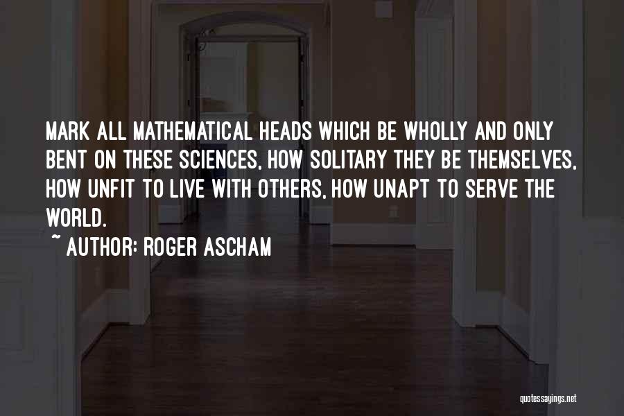 Roger Ascham Quotes: Mark All Mathematical Heads Which Be Wholly And Only Bent On These Sciences, How Solitary They Be Themselves, How Unfit