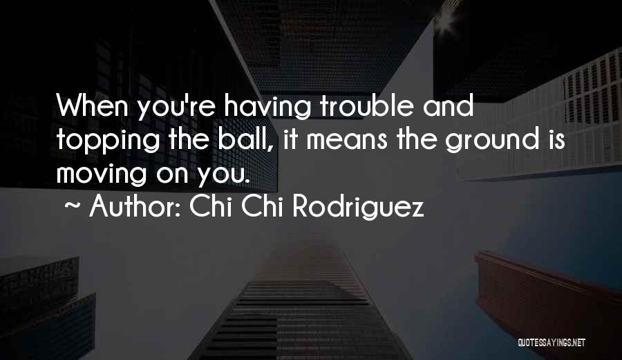 Chi Chi Rodriguez Quotes: When You're Having Trouble And Topping The Ball, It Means The Ground Is Moving On You.