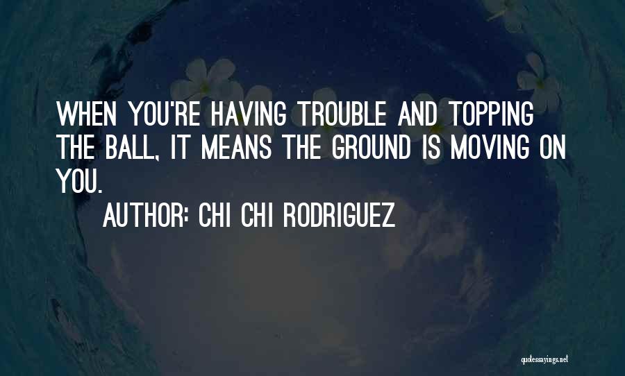 Chi Chi Rodriguez Quotes: When You're Having Trouble And Topping The Ball, It Means The Ground Is Moving On You.