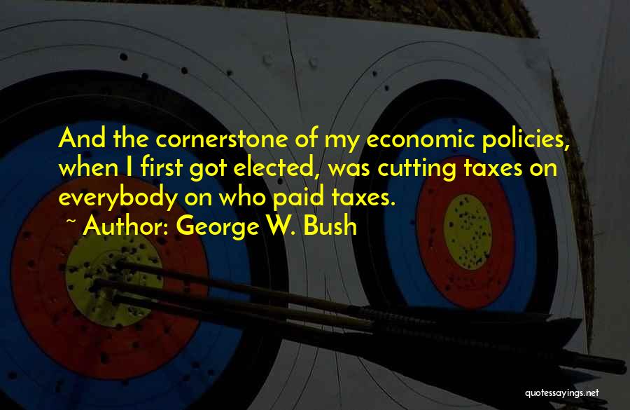 George W. Bush Quotes: And The Cornerstone Of My Economic Policies, When I First Got Elected, Was Cutting Taxes On Everybody On Who Paid