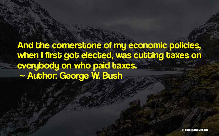 George W. Bush Quotes: And The Cornerstone Of My Economic Policies, When I First Got Elected, Was Cutting Taxes On Everybody On Who Paid