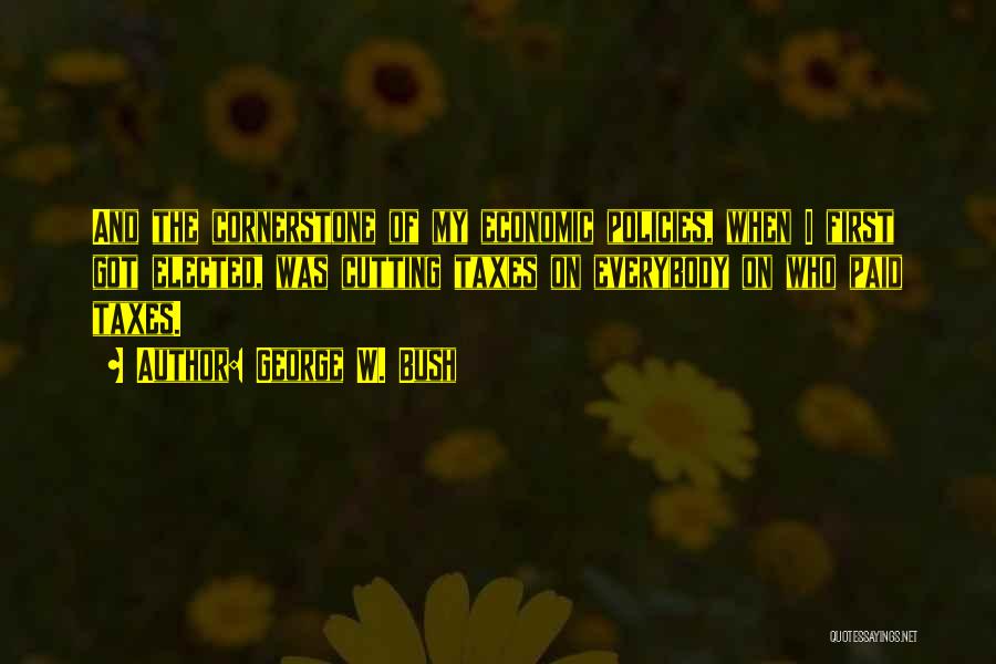 George W. Bush Quotes: And The Cornerstone Of My Economic Policies, When I First Got Elected, Was Cutting Taxes On Everybody On Who Paid