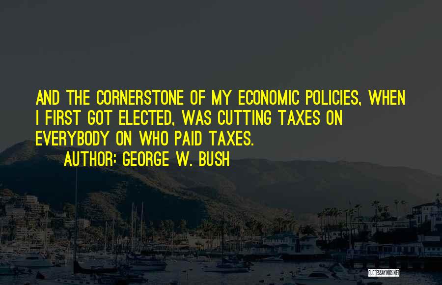 George W. Bush Quotes: And The Cornerstone Of My Economic Policies, When I First Got Elected, Was Cutting Taxes On Everybody On Who Paid