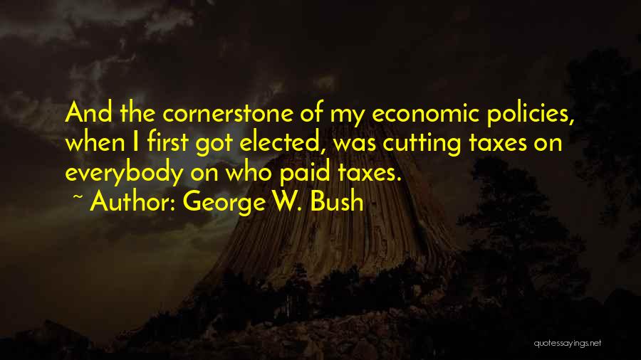 George W. Bush Quotes: And The Cornerstone Of My Economic Policies, When I First Got Elected, Was Cutting Taxes On Everybody On Who Paid