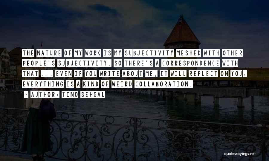 Tino Sehgal Quotes: The Nature Of My Work Is My Subjectivity Meshed With Other People's Subjectivity. So There's A Correspondence With That ...