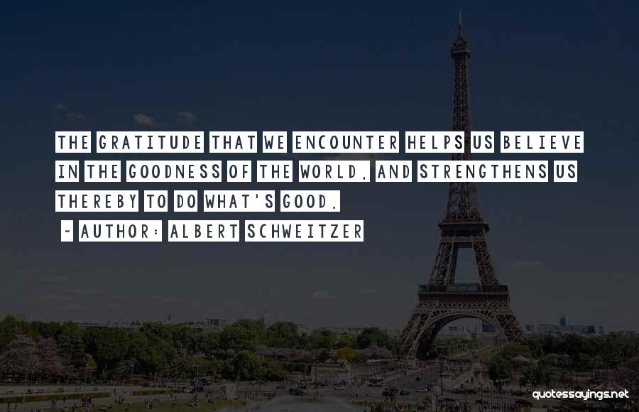 Albert Schweitzer Quotes: The Gratitude That We Encounter Helps Us Believe In The Goodness Of The World, And Strengthens Us Thereby To Do