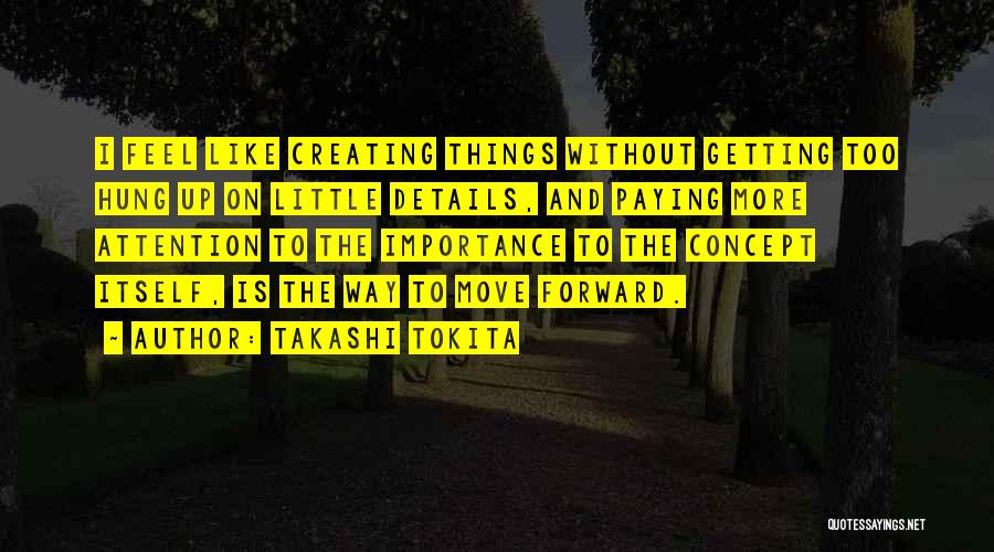 Takashi Tokita Quotes: I Feel Like Creating Things Without Getting Too Hung Up On Little Details, And Paying More Attention To The Importance
