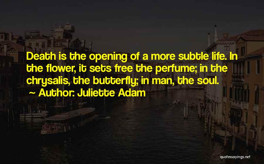 Juliette Adam Quotes: Death Is The Opening Of A More Subtle Life. In The Flower, It Sets Free The Perfume; In The Chrysalis,
