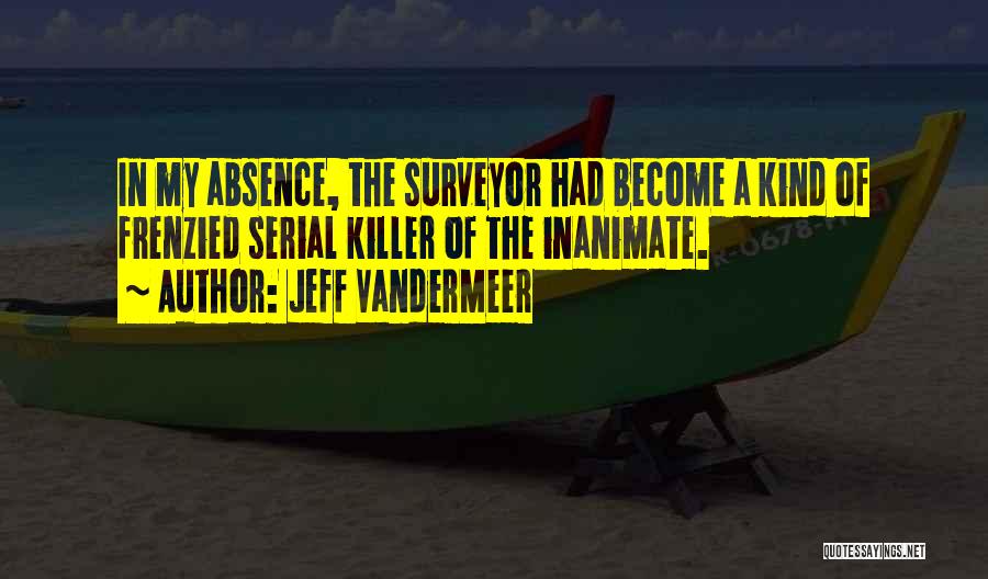 Jeff VanderMeer Quotes: In My Absence, The Surveyor Had Become A Kind Of Frenzied Serial Killer Of The Inanimate.