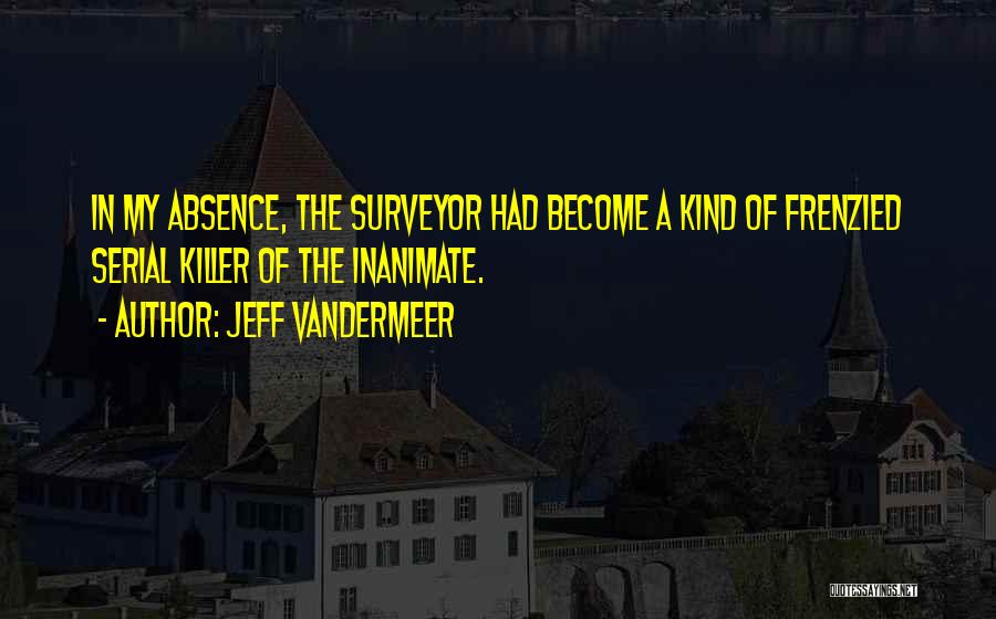 Jeff VanderMeer Quotes: In My Absence, The Surveyor Had Become A Kind Of Frenzied Serial Killer Of The Inanimate.