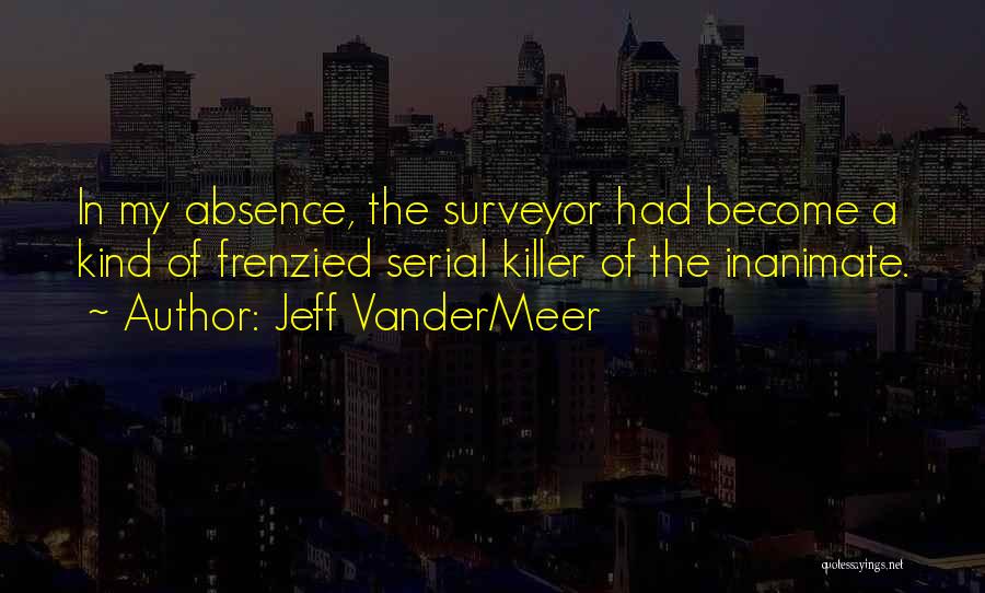 Jeff VanderMeer Quotes: In My Absence, The Surveyor Had Become A Kind Of Frenzied Serial Killer Of The Inanimate.
