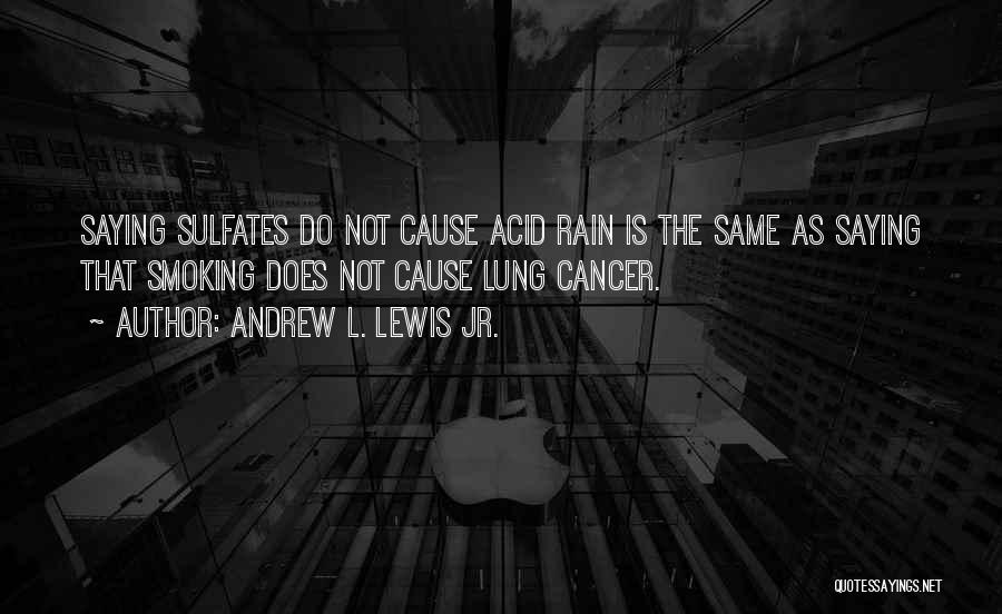 Andrew L. Lewis Jr. Quotes: Saying Sulfates Do Not Cause Acid Rain Is The Same As Saying That Smoking Does Not Cause Lung Cancer.