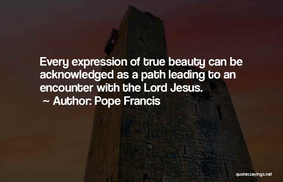 Pope Francis Quotes: Every Expression Of True Beauty Can Be Acknowledged As A Path Leading To An Encounter With The Lord Jesus.