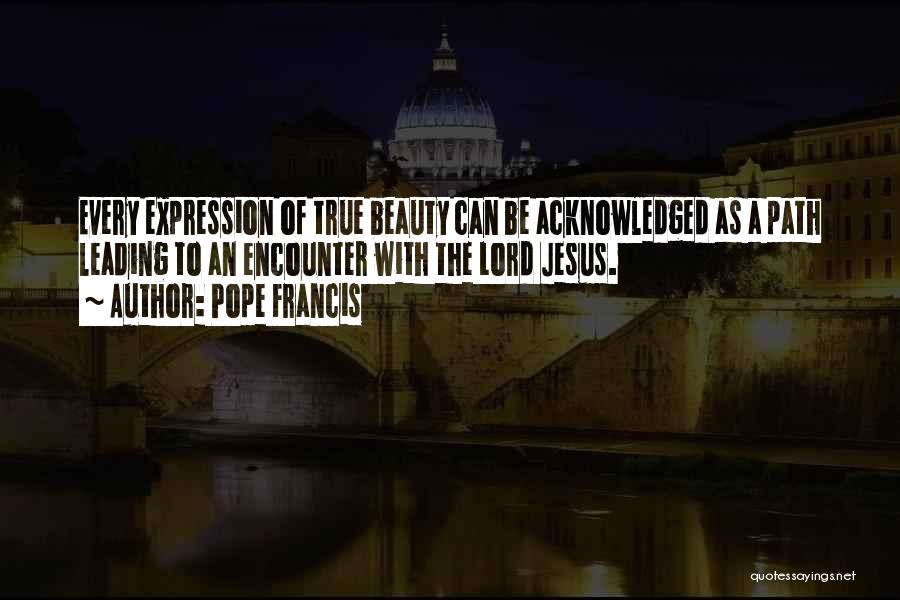 Pope Francis Quotes: Every Expression Of True Beauty Can Be Acknowledged As A Path Leading To An Encounter With The Lord Jesus.