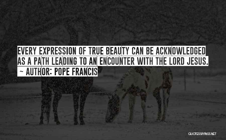 Pope Francis Quotes: Every Expression Of True Beauty Can Be Acknowledged As A Path Leading To An Encounter With The Lord Jesus.