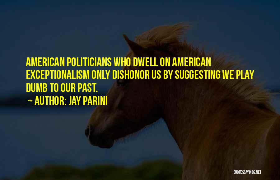 Jay Parini Quotes: American Politicians Who Dwell On American Exceptionalism Only Dishonor Us By Suggesting We Play Dumb To Our Past.