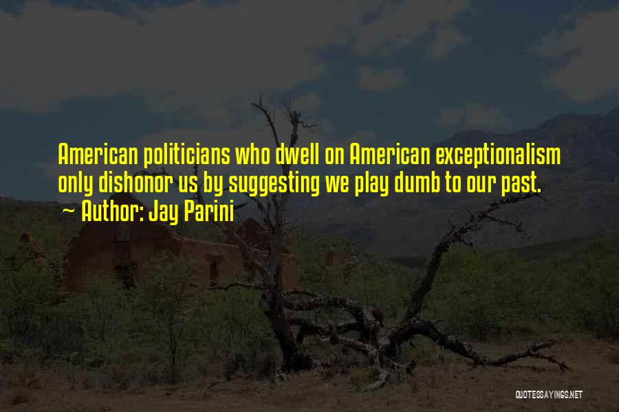 Jay Parini Quotes: American Politicians Who Dwell On American Exceptionalism Only Dishonor Us By Suggesting We Play Dumb To Our Past.