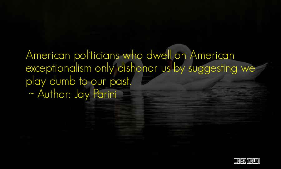 Jay Parini Quotes: American Politicians Who Dwell On American Exceptionalism Only Dishonor Us By Suggesting We Play Dumb To Our Past.