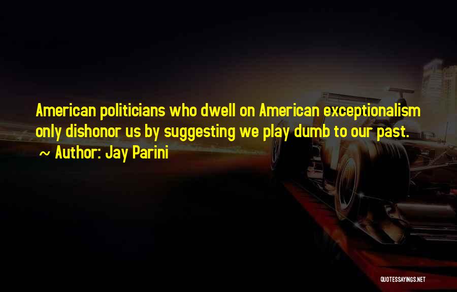 Jay Parini Quotes: American Politicians Who Dwell On American Exceptionalism Only Dishonor Us By Suggesting We Play Dumb To Our Past.