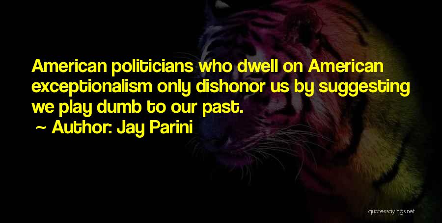 Jay Parini Quotes: American Politicians Who Dwell On American Exceptionalism Only Dishonor Us By Suggesting We Play Dumb To Our Past.