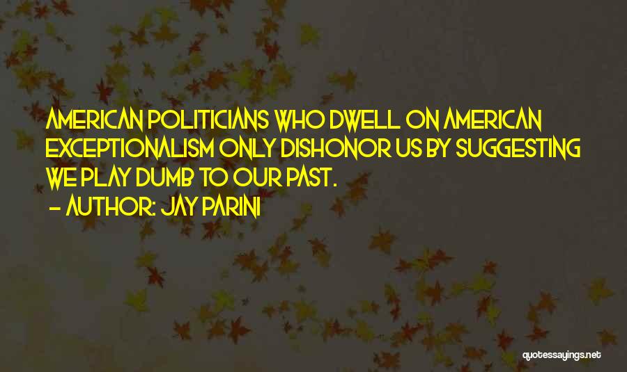 Jay Parini Quotes: American Politicians Who Dwell On American Exceptionalism Only Dishonor Us By Suggesting We Play Dumb To Our Past.