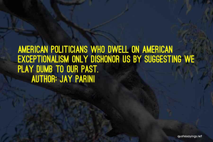 Jay Parini Quotes: American Politicians Who Dwell On American Exceptionalism Only Dishonor Us By Suggesting We Play Dumb To Our Past.