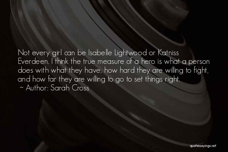 Sarah Cross Quotes: Not Every Girl Can Be Isabelle Lightwood Or Katniss Everdeen. I Think The True Measure Of A Hero Is What