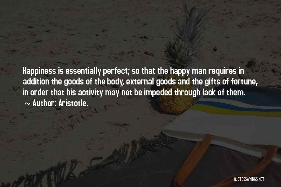 Aristotle. Quotes: Happiness Is Essentially Perfect; So That The Happy Man Requires In Addition The Goods Of The Body, External Goods And