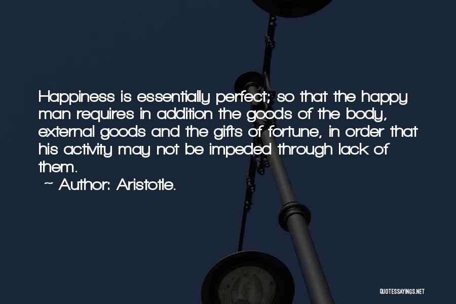 Aristotle. Quotes: Happiness Is Essentially Perfect; So That The Happy Man Requires In Addition The Goods Of The Body, External Goods And