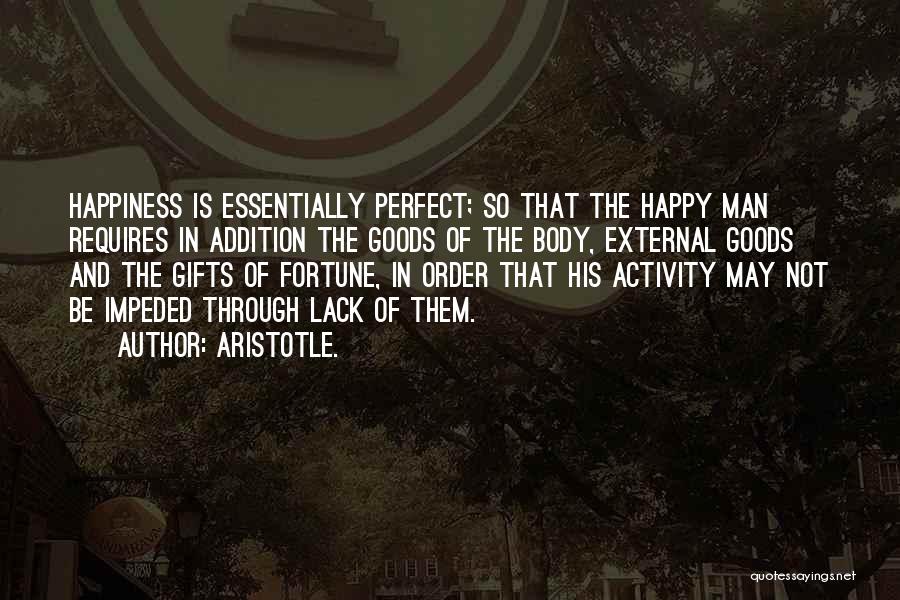 Aristotle. Quotes: Happiness Is Essentially Perfect; So That The Happy Man Requires In Addition The Goods Of The Body, External Goods And