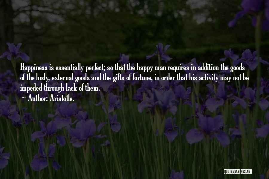 Aristotle. Quotes: Happiness Is Essentially Perfect; So That The Happy Man Requires In Addition The Goods Of The Body, External Goods And