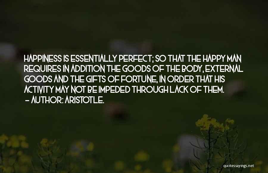 Aristotle. Quotes: Happiness Is Essentially Perfect; So That The Happy Man Requires In Addition The Goods Of The Body, External Goods And