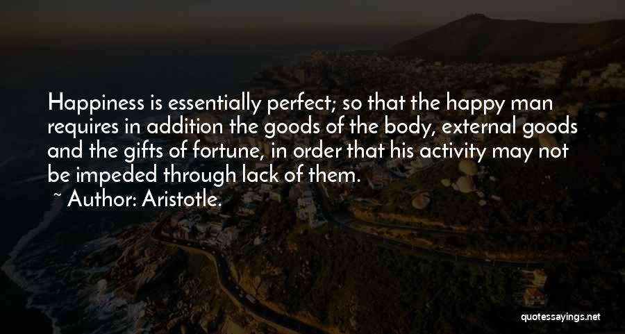 Aristotle. Quotes: Happiness Is Essentially Perfect; So That The Happy Man Requires In Addition The Goods Of The Body, External Goods And