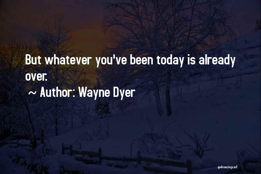 Wayne Dyer Quotes: But Whatever You've Been Today Is Already Over.