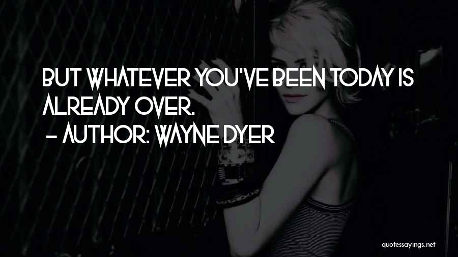 Wayne Dyer Quotes: But Whatever You've Been Today Is Already Over.