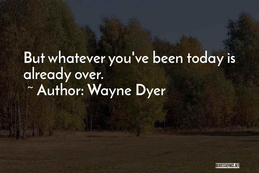 Wayne Dyer Quotes: But Whatever You've Been Today Is Already Over.
