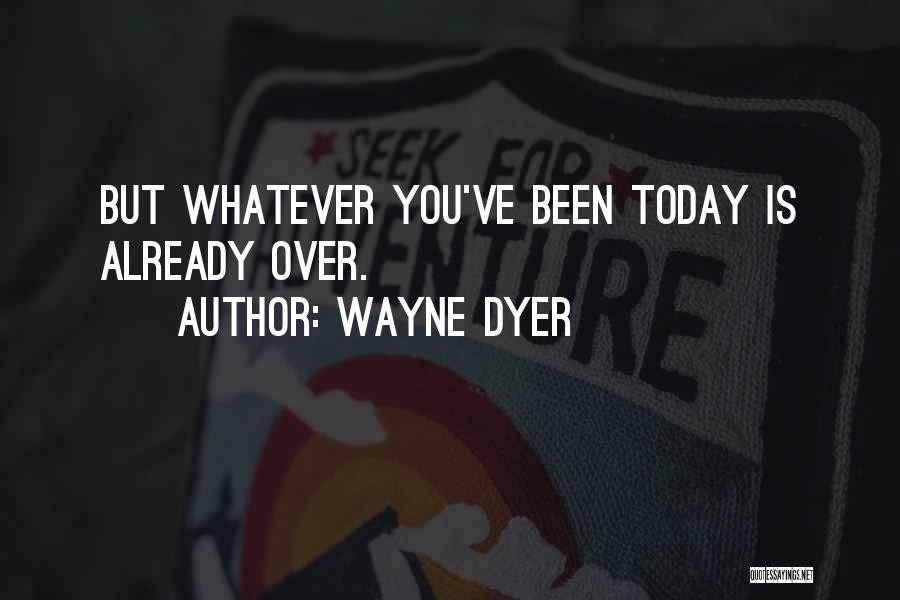 Wayne Dyer Quotes: But Whatever You've Been Today Is Already Over.