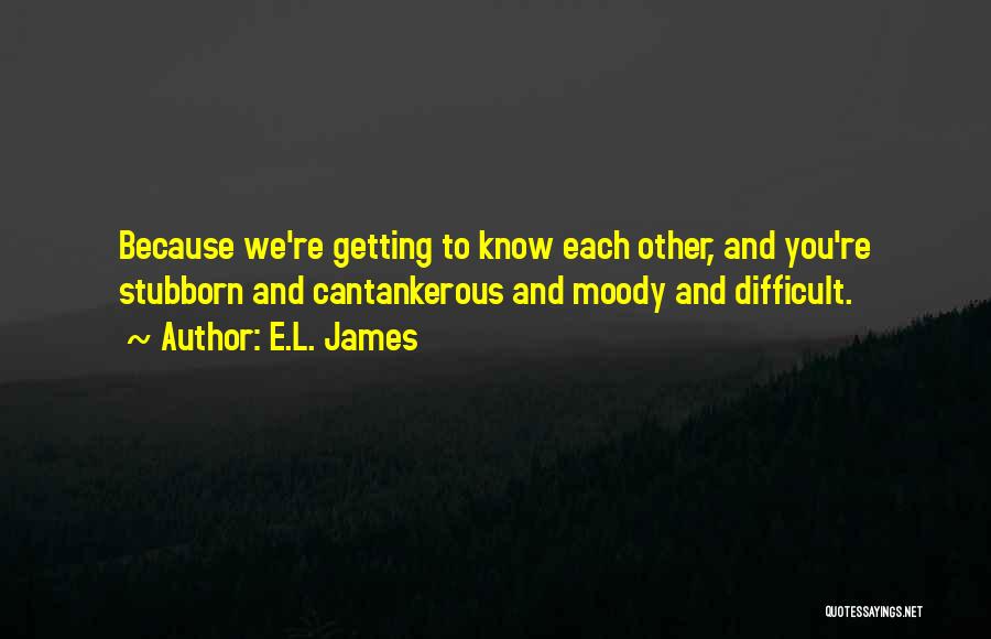 E.L. James Quotes: Because We're Getting To Know Each Other, And You're Stubborn And Cantankerous And Moody And Difficult.