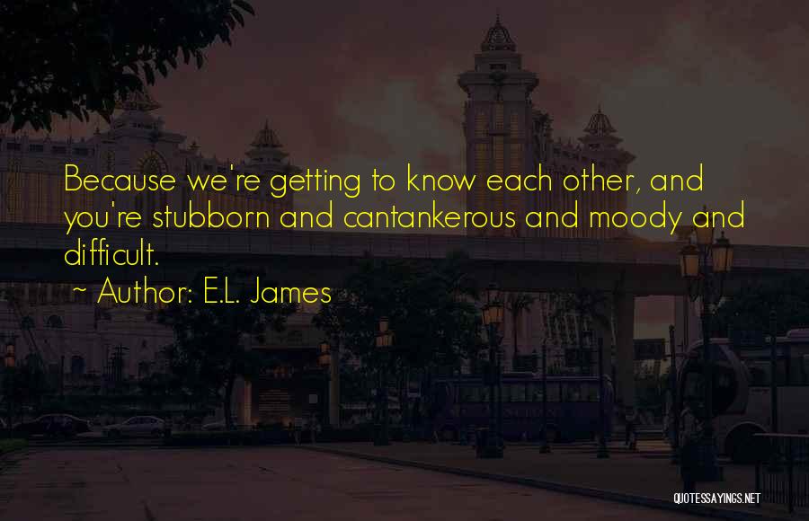 E.L. James Quotes: Because We're Getting To Know Each Other, And You're Stubborn And Cantankerous And Moody And Difficult.