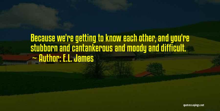 E.L. James Quotes: Because We're Getting To Know Each Other, And You're Stubborn And Cantankerous And Moody And Difficult.
