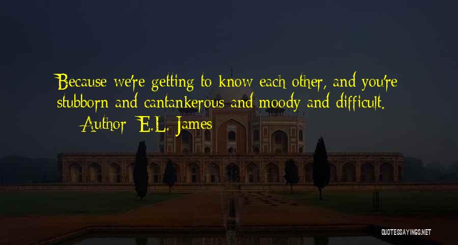 E.L. James Quotes: Because We're Getting To Know Each Other, And You're Stubborn And Cantankerous And Moody And Difficult.