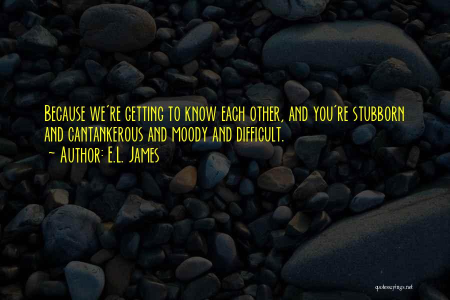 E.L. James Quotes: Because We're Getting To Know Each Other, And You're Stubborn And Cantankerous And Moody And Difficult.