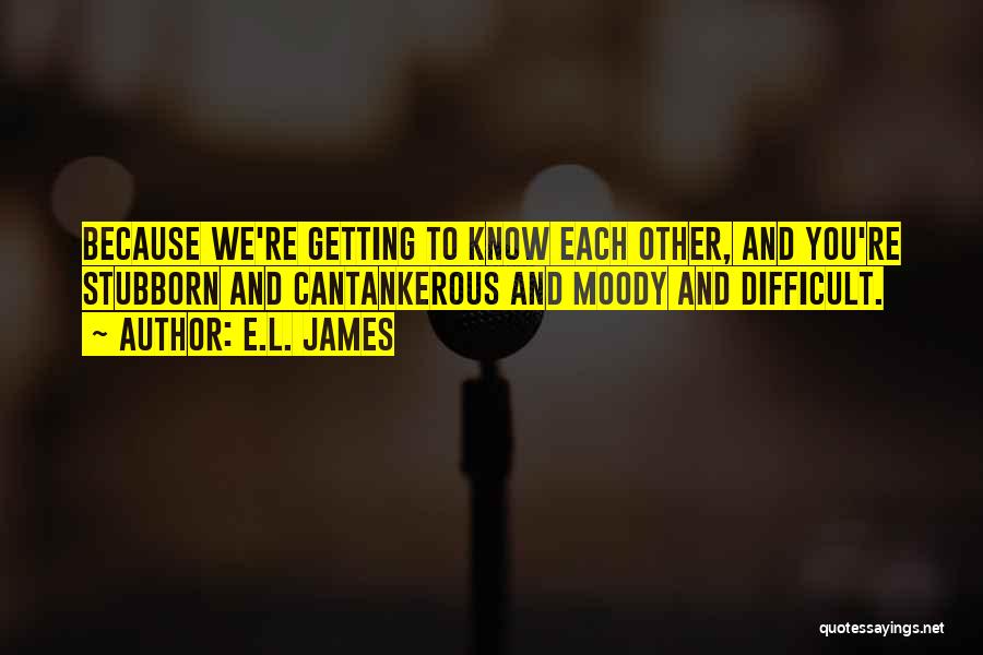 E.L. James Quotes: Because We're Getting To Know Each Other, And You're Stubborn And Cantankerous And Moody And Difficult.