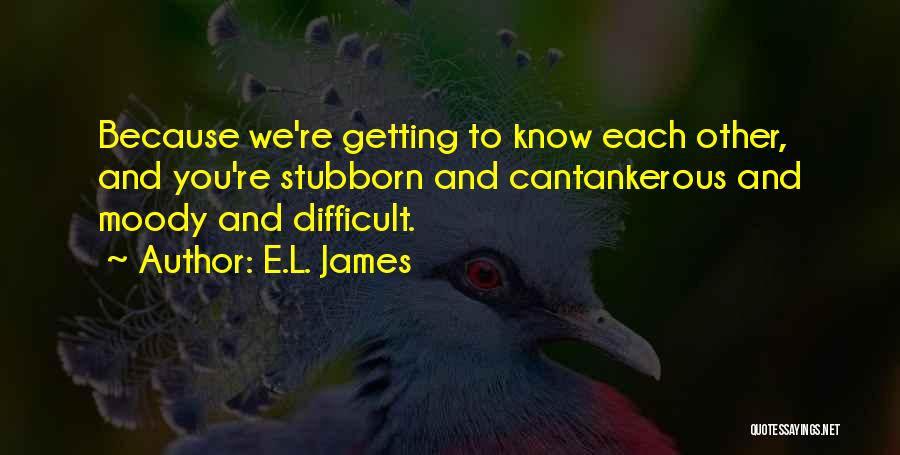 E.L. James Quotes: Because We're Getting To Know Each Other, And You're Stubborn And Cantankerous And Moody And Difficult.