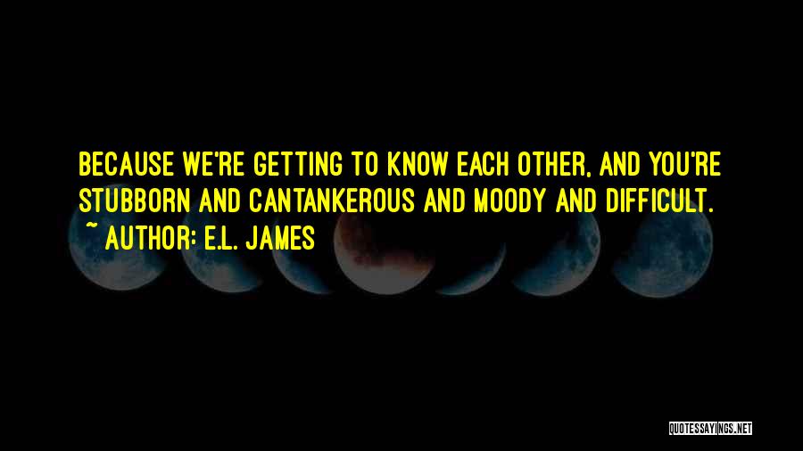 E.L. James Quotes: Because We're Getting To Know Each Other, And You're Stubborn And Cantankerous And Moody And Difficult.