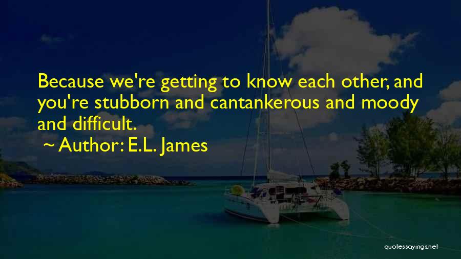 E.L. James Quotes: Because We're Getting To Know Each Other, And You're Stubborn And Cantankerous And Moody And Difficult.