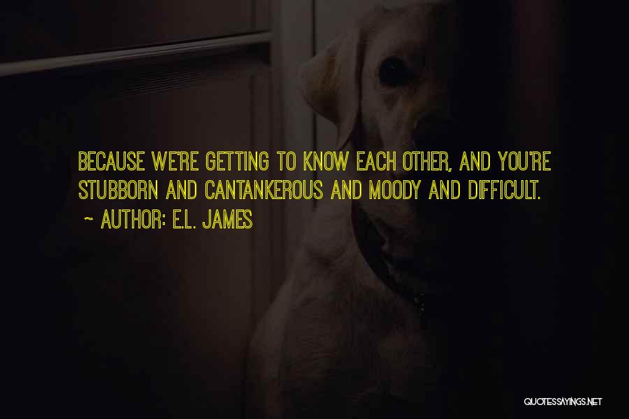 E.L. James Quotes: Because We're Getting To Know Each Other, And You're Stubborn And Cantankerous And Moody And Difficult.