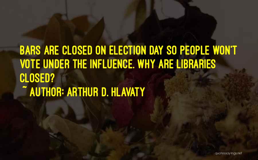 Arthur D. Hlavaty Quotes: Bars Are Closed On Election Day So People Won't Vote Under The Influence. Why Are Libraries Closed?